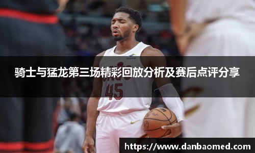 骑士与猛龙第三场精彩回放分析及赛后点评分享