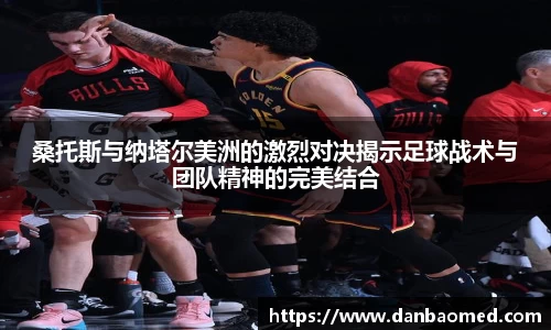 桑托斯与纳塔尔美洲的激烈对决揭示足球战术与团队精神的完美结合