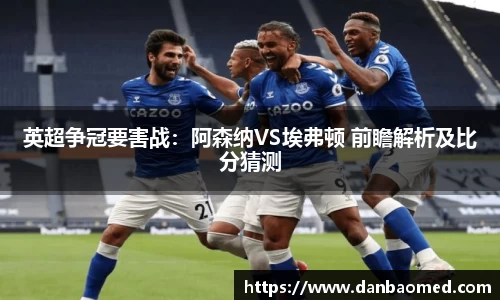 英超争冠要害战：阿森纳VS埃弗顿 前瞻解析及比分猜测